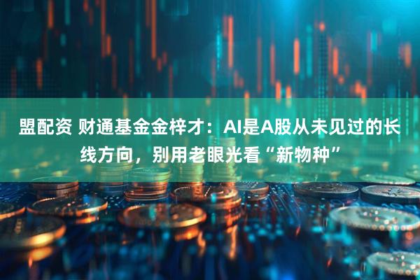 盟配资 财通基金金梓才：AI是A股从未见过的长线方向，别用老眼光看“新物种”