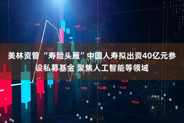 美林资管 “寿险头雁”中国人寿拟出资40亿元参设私募基金 聚焦人工智能等领域