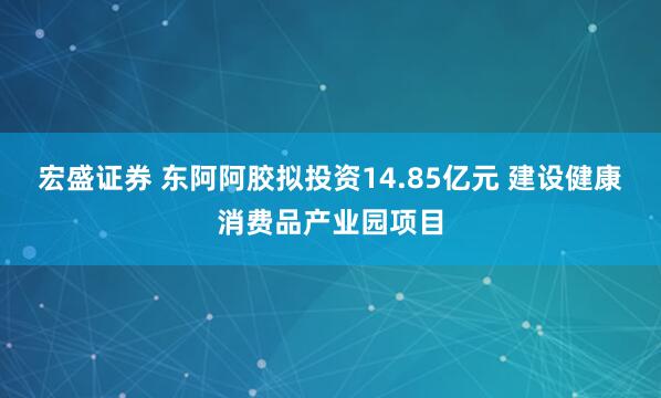宏盛证券 东阿阿胶拟投资14.85亿元 建设健康消费品产业园项目