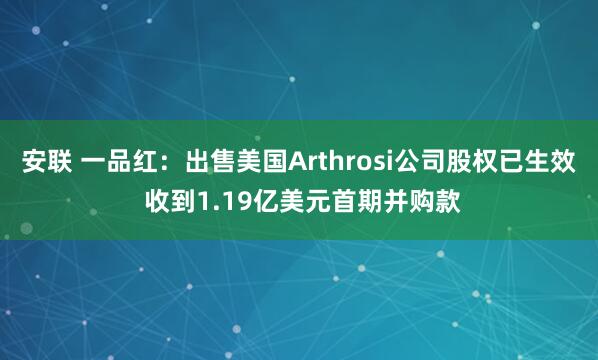 安联 一品红：出售美国Arthrosi公司股权已生效 收到1.19亿美元首期并购款