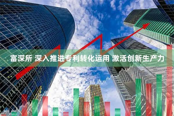 富深所 深入推进专利转化运用 激活创新生产力