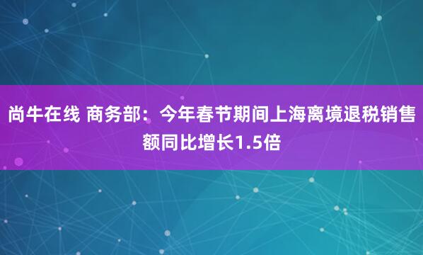 尚牛在线 商务部：今年春节期间上海离境退税销售额同比增长1.5倍