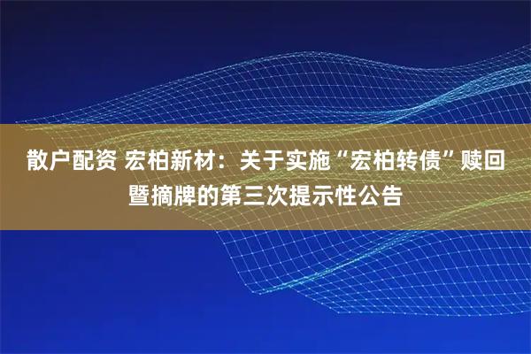 散户配资 宏柏新材：关于实施“宏柏转债”赎回暨摘牌的第三次提示性公告