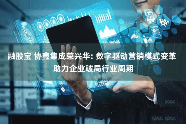 融股宝 协鑫集成荣兴华: 数字驱动营销模式变革 助力企业破局行业周期