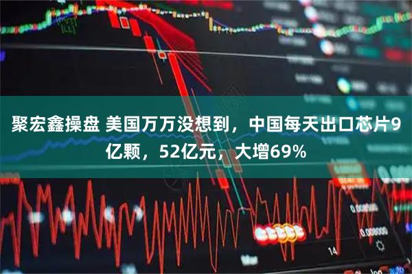 聚宏鑫操盘 美国万万没想到，中国每天出口芯片9亿颗，52亿元，大增69%