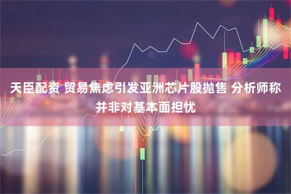 天臣配资 贸易焦虑引发亚洲芯片股抛售 分析师称并非对基本面担忧