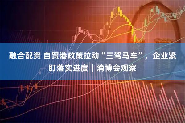 融合配资 自贸港政策拉动“三驾马车”，企业紧盯落实进度｜消博会观察
