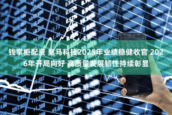钱掌柜配资 皇马科技2025年业绩稳健收官 2026年开局向好 高质量发展韧性持续彰显